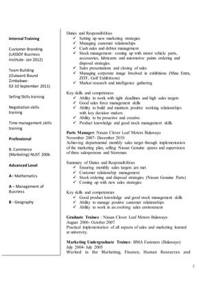 2
Duties and Responsibilities
 Setting up new marketing strategies
 Managing customer relationships
 Cash sales and debtor management
 Stock management- coming up with motor vehicle parts,
accessories, lubricants and automotive paints ordering and
disposal strategies.
 Sales presentations and closing of sales
 Managing corporate image Involved in exhibitions (Mine Entra,
ZITF, Golf Exhibitions)
 Market research and intelligence gathering
Key skills and competences
 Ability to work with tight deadlines and high sales targets
 Good sales force management skills
 Ability to build and maintain positive working relationships
with key decision makers
 Ability to be proactive and creative.
 Product knowledge and good stock management skills
Parts Manager: Nissan Clover Leaf Motors Bulawayo
November 2007- December 2010
Achieving departmental monthly sales target through implementation
of the marketing plan, selling Nissan Genuine spares and supervision
of three salespersons and Storeman.
Summary of Duties and Responsibilities
 Ensuring monthly sales targets are met
 Customer relationship management
 Stock ordering and disposal strategies (Nissan Genuine Parts)
 Coming up with new sales strategies
Key skills and competencies
 Good product knowledge and good stock management skills
 Ability to manage positive customer relationships
 Ability to work in an evolving sales environment
Graduate Trainee : Nissan Clover Leaf Motors Bulawayo
August 2006- October 2007
Practical implementation of all aspects of sales and marketing learned
at university.
Marketing Undergraduate Trainee: BMA Fasteners (Bulawayo)
July 2004- July 2005
Worked in the Marketing, Finance, Human Resources and
Internal Training
Customer Branding
(LASSOF Business
Institute- Jan 2012)
Team Building
(Outward Bound
Zimbabwe-
02-10 September 2011)
Selling Skills training
Negotiation skills
training
Time management skills
training
Professional
B. Commerce
(Marketing) NUST 2006
Advanced Level
A– Mathematics
A – Management of
Business
B - Geography
 