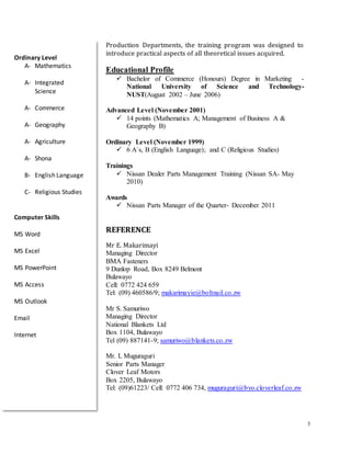 3
Production Departments, the training program was designed to
introduce practical aspects of all theoretical issues acquired.
Educational Profile
 Bachelor of Commerce (Honours) Degree in Marketing -
National University of Science and Technology-
NUST(August 2002 – June 2006)
Advanced Level (November 2001)
 14 points (Mathematics A; Management of Business A &
Geography B)
Ordinary Level (November 1999)
 6 A`s, B (English Language); and C (Religious Studies)
Trainings
 Nissan Dealer Parts Management Training (Nissan SA- May
2010)
Awards
 Nissan Parts Manager of the Quarter- December 2011
REFERENCE
Mr E. Makarimayi
Managing Director
BMA Fasteners
9 Dunlop Road, Box 8249 Belmont
Bulawayo
Cell: 0772 424 659
Tel: (09) 460586/9; makarimayie@boltnail.co.zw
Mr S. Samuriwo
Managing Director
National Blankets Ltd
Box 1104, Bulawayo
Tel (09) 887141-9; samuriwo@blankets.co.zw
Mr. L Muguraguri
Senior Parts Manager
Clover Leaf Motors
Box 2205, Bulawayo
Tel: (09)61223/ Cell: 0772 406 734, muguraguri@byo.cloverleaf.co.zw
Ordinary Level
A- Mathematics
A- Integrated
Science
A- Commerce
A- Geography
A- Agriculture
A- Shona
B- English Language
C- Religious Studies
Computer Skills
MS Word
MS Excel
MS PowerPoint
MS Access
MS Outlook
Email
Internet
 