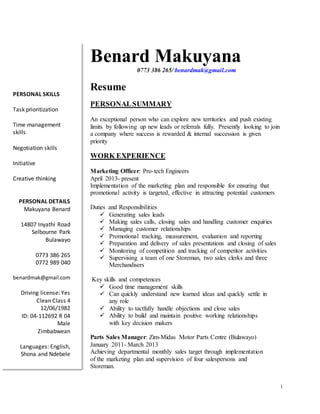 1
Benard Makuyana
0773 386 265/ benardmak@gmail.com
Resume
PERSONALSUMMARY
An exceptional person who can explore new territories and push existing
limits by following up new leads or referrals fully. Presently looking to join
a company where success is rewarded & internal succession is given
priority
WORK EXPERIENCE
Marketing Officer: Pro-tech Engineers
April 2013- present
Implementation of the marketing plan and responsible for ensuring that
promotional activity is targeted, effective in attracting potential customers
Duties and Responsibilities
 Generating sales leads
 Making sales calls, closing sales and handling customer enquiries
 Managing customer relationships
 Promotional tracking, measurement, evaluation and reporting
 Preparation and delivery of sales presentations and closing of sales
 Monitoring of competition and tracking of competitor activities
 Supervising a team of one Storeman, two sales clerks and three
Merchandisers
Key skills and competences
 Good time management skills
 Can quickly understand new learned ideas and quickly settle in
any role
 Ability to tactfully handle objections and close sales
 Ability to build and maintain positive working relationships
with key decision makers
Parts Sales Manager: Zim-Midas Motor Parts Centre (Bulawayo)
January 2011- March 2013
Achieving departmental monthly sales target through implementation
of the marketing plan and supervision of four salespersons and
Storeman.
PERSONAL SKILLS
Task prioritization
Time management
skills
Negotiation skills
Initiative
Creative thinking
PERSONAL DETAILS
Makuyana Benard
14807 Inyathi Road
Selbourne Park
Bulawayo
0773 386 265
0772 989 040
benardmak@gmail.com
Driving license: Yes
Clean Class 4
12/06/1982
ID: 04-112692 R 04
Male
Zimbabwean
Languages: English,
Shona and Ndebele
 