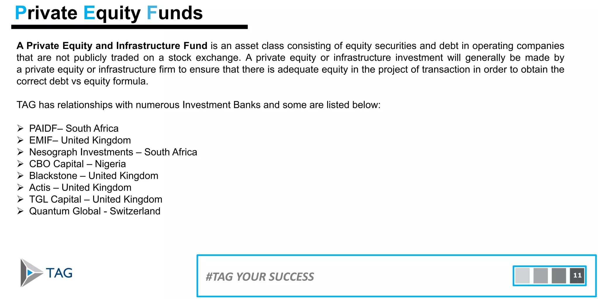 A Private Equity and Infrastructure Fund is an asset class consisting of equity securities and debt in operating companies
that are not publicly traded on a stock exchange. A private equity or infrastructure investment will generally be made by
a private equity or infrastructure firm to ensure that there is adequate equity in the project of transaction in order to obtain the
correct debt vs equity formula.
TAG has relationships with numerous Investment Banks and some are listed below:
 PAIDF– South Africa
 EMIF– United Kingdom
 Nesograph Investments – South Africa
 CBO Capital – Nigeria
 Blackstone – United Kingdom
 Actis – United Kingdom
 TGL Capital – United Kingdom
 Quantum Global - Switzerland
15#TAG YOUR SUCCESS 11
Private Equity Funds
 