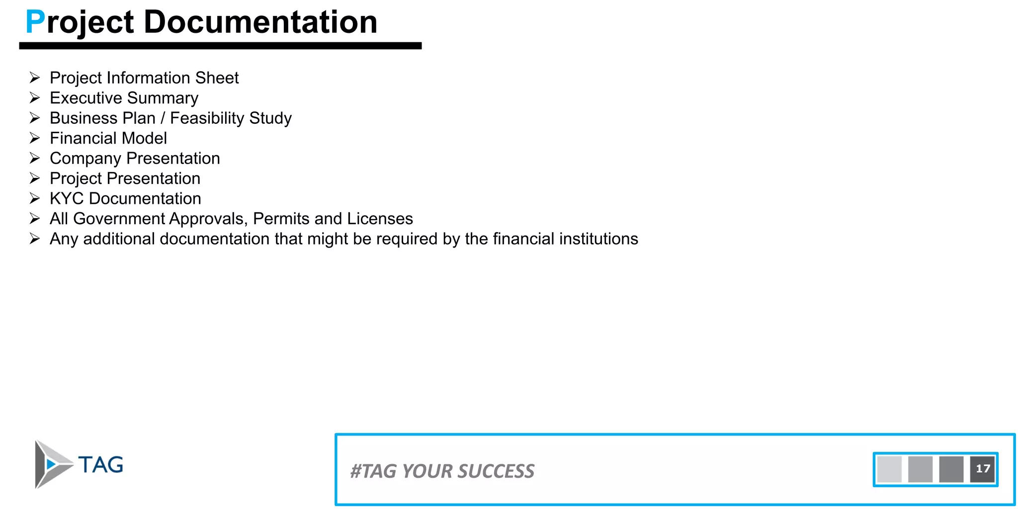  Project Information Sheet
 Executive Summary
 Business Plan / Feasibility Study
 Financial Model
 Company Presentation
 Project Presentation
 KYC Documentation
 All Government Approvals, Permits and Licenses
 Any additional documentation that might be required by the financial institutions
15#TAG YOUR SUCCESS 17
Project Documentation
 