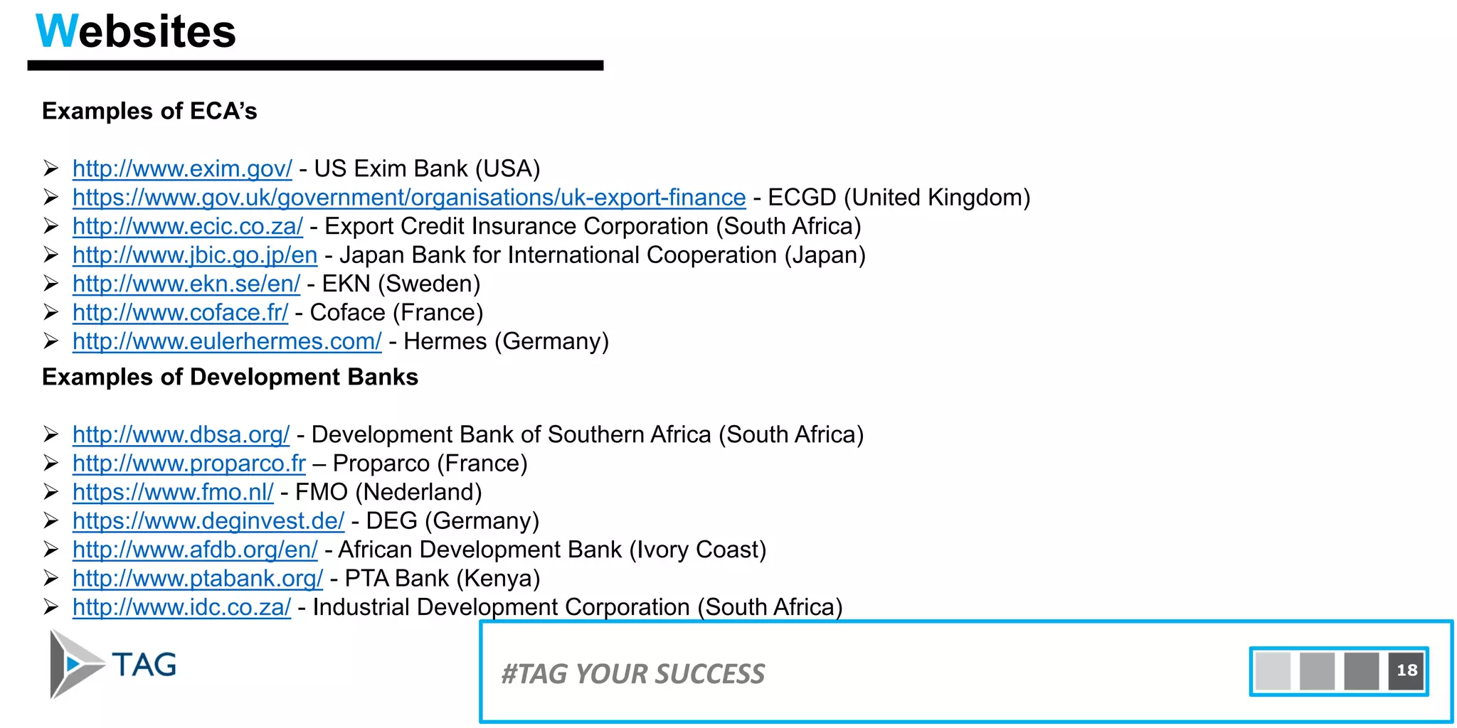 Examples of ECA’s
 http://www.exim.gov/ - US Exim Bank (USA)
 https://www.gov.uk/government/organisations/uk-export-finance - ECGD (United Kingdom)
 http://www.ecic.co.za/ - Export Credit Insurance Corporation (South Africa)
 http://www.jbic.go.jp/en - Japan Bank for International Cooperation (Japan)
 http://www.ekn.se/en/ - EKN (Sweden)
 http://www.coface.fr/ - Coface (France)
 http://www.eulerhermes.com/ - Hermes (Germany)
15#TAG YOUR SUCCESS 18
Websites
Examples of Development Banks
 http://www.dbsa.org/ - Development Bank of Southern Africa (South Africa)
 http://www.proparco.fr – Proparco (France)
 https://www.fmo.nl/ - FMO (Nederland)
 https://www.deginvest.de/ - DEG (Germany)
 http://www.afdb.org/en/ - African Development Bank (Ivory Coast)
 http://www.ptabank.org/ - PTA Bank (Kenya)
 http://www.idc.co.za/ - Industrial Development Corporation (South Africa)
 