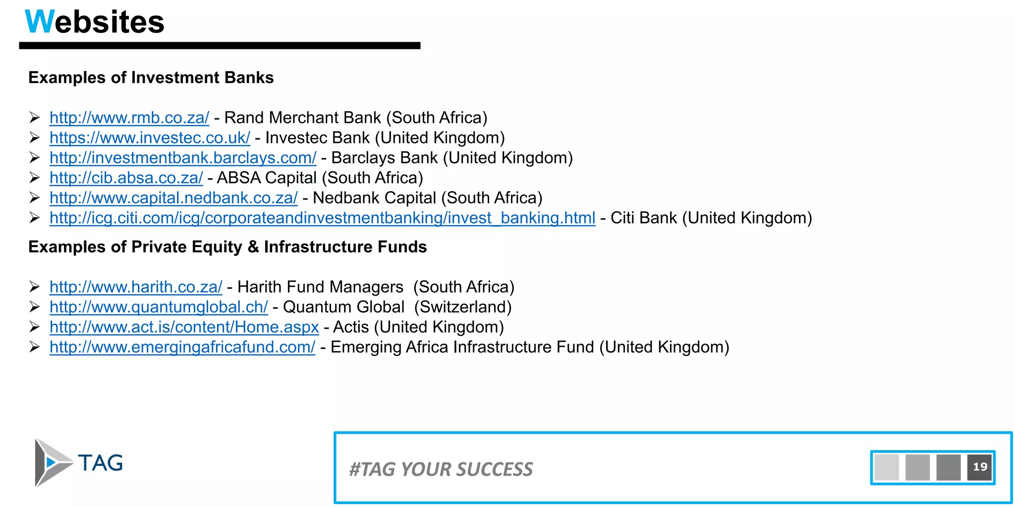 Examples of Investment Banks
 http://www.rmb.co.za/ - Rand Merchant Bank (South Africa)
 https://www.investec.co.uk/ - Investec Bank (United Kingdom)
 http://investmentbank.barclays.com/ - Barclays Bank (United Kingdom)
 http://cib.absa.co.za/ - ABSA Capital (South Africa)
 http://www.capital.nedbank.co.za/ - Nedbank Capital (South Africa)
 http://icg.citi.com/icg/corporateandinvestmentbanking/invest_banking.html - Citi Bank (United Kingdom)
15#TAG YOUR SUCCESS 19
Examples of Private Equity & Infrastructure Funds
 http://www.harith.co.za/ - Harith Fund Managers (South Africa)
 http://www.quantumglobal.ch/ - Quantum Global (Switzerland)
 http://www.act.is/content/Home.aspx - Actis (United Kingdom)
 http://www.emergingafricafund.com/ - Emerging Africa Infrastructure Fund (United Kingdom)
Websites
 