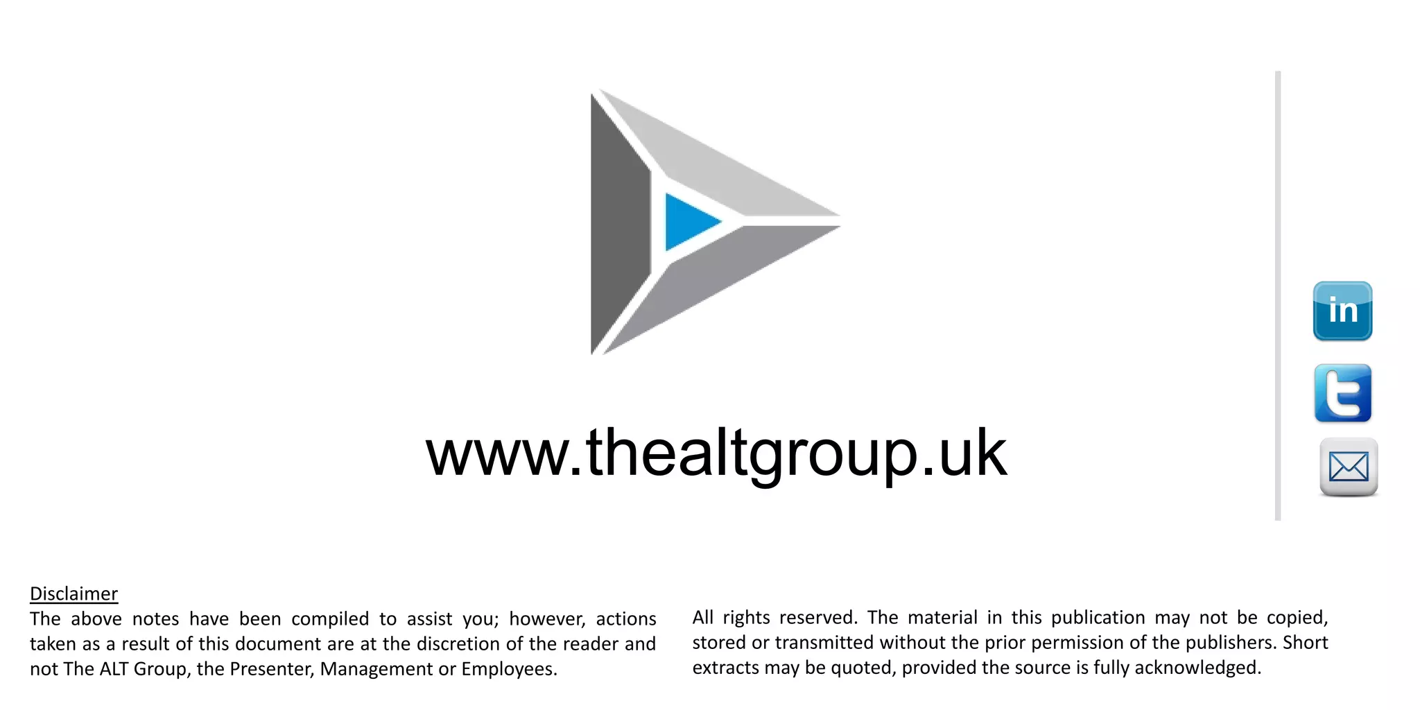 www.thealtgroup.uk
Disclaimer
The above notes have been compiled to assist you; however, actions
taken as a result of this document are at the discretion of the reader and
not The ALT Group, the Presenter, Management or Employees.
All rights reserved. The material in this publication may not be copied,
stored or transmitted without the prior permission of the publishers. Short
extracts may be quoted, provided the source is fully acknowledged.
 