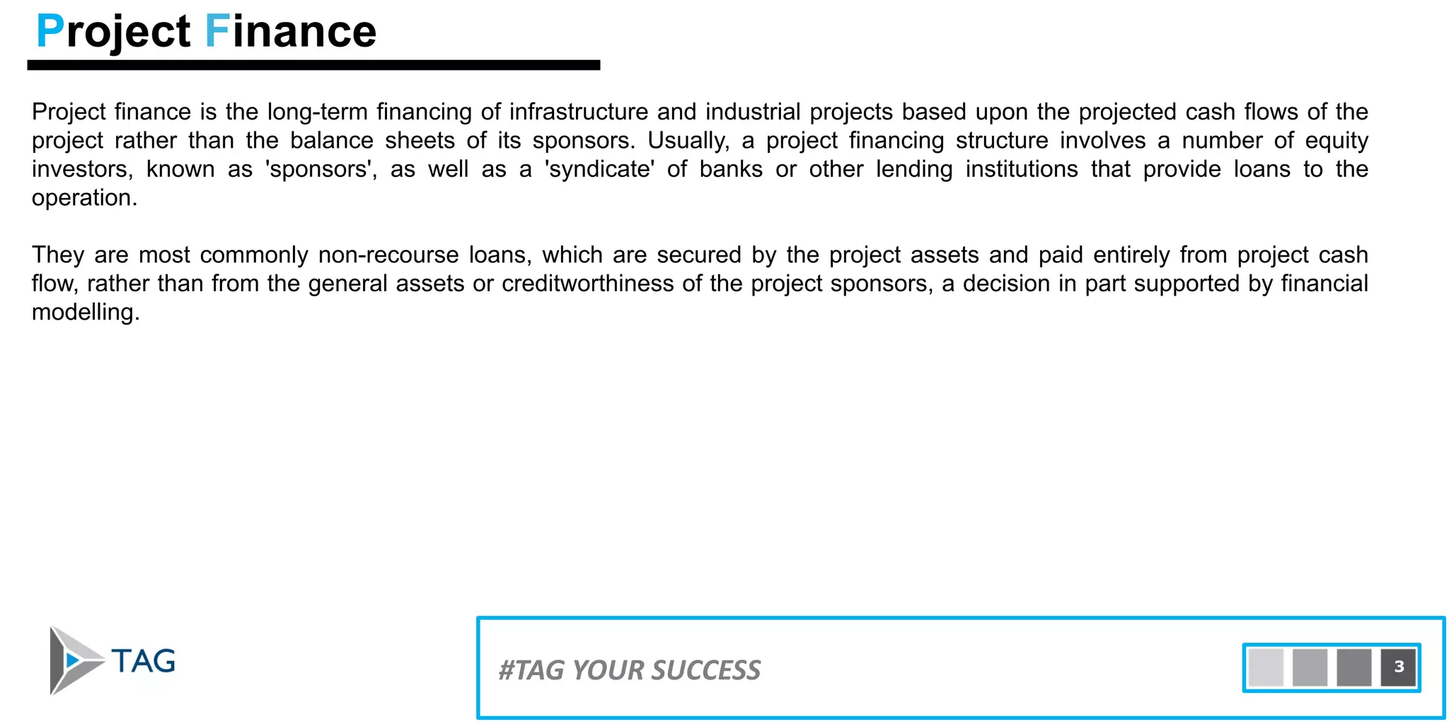 Project finance is the long-term financing of infrastructure and industrial projects based upon the projected cash flows of the
project rather than the balance sheets of its sponsors. Usually, a project financing structure involves a number of equity
investors, known as 'sponsors', as well as a 'syndicate' of banks or other lending institutions that provide loans to the
operation.
They are most commonly non-recourse loans, which are secured by the project assets and paid entirely from project cash
flow, rather than from the general assets or creditworthiness of the project sponsors, a decision in part supported by financial
modelling.
Project Finance
3#TAG YOUR SUCCESS 3
 
