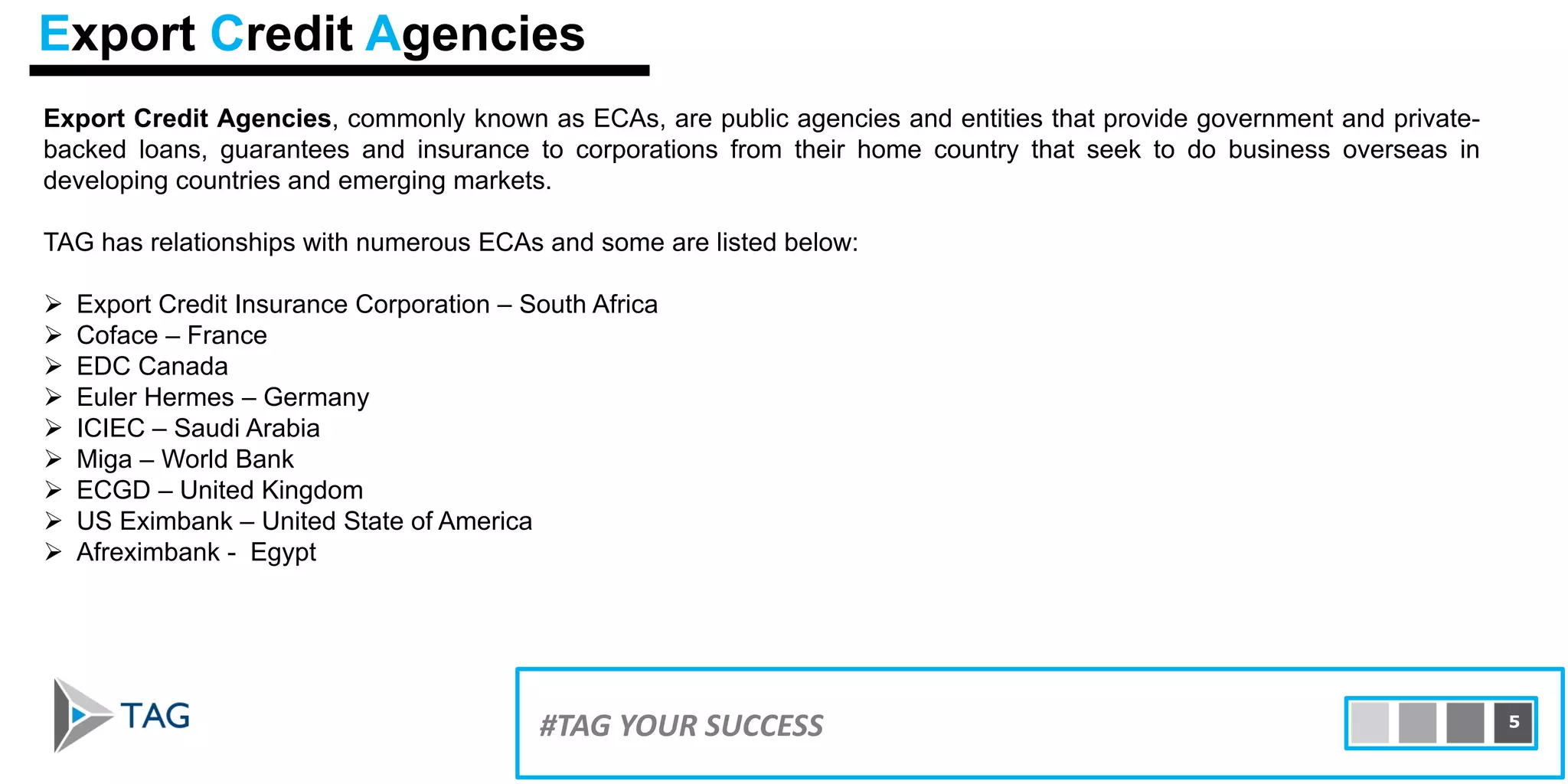 Export Credit Agencies, commonly known as ECAs, are public agencies and entities that provide government and private-
backed loans, guarantees and insurance to corporations from their home country that seek to do business overseas in
developing countries and emerging markets.
TAG has relationships with numerous ECAs and some are listed below:
 Export Credit Insurance Corporation – South Africa
 Coface – France
 EDC Canada
 Euler Hermes – Germany
 ICIEC – Saudi Arabia
 Miga – World Bank
 ECGD – United Kingdom
 US Eximbank – United State of America
 Afreximbank - Egypt
15#TAG YOUR SUCCESS 5
Export Credit Agencies
 
