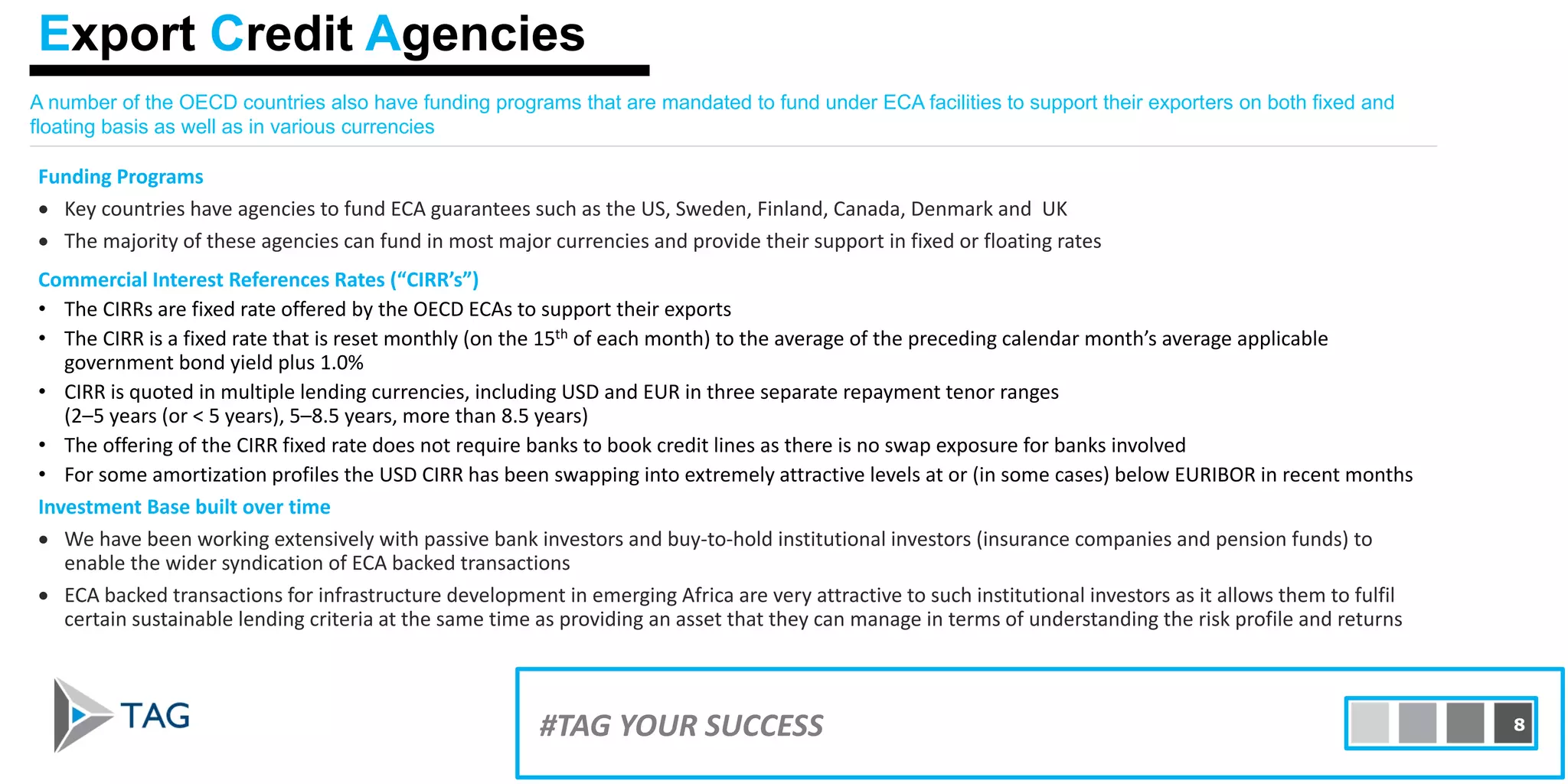 A number of the OECD countries also have funding programs that are mandated to fund under ECA facilities to support their exporters on both fixed and
floating basis as well as in various currencies
Funding Programs
• Key countries have agencies to fund ECA guarantees such as the US, Sweden, Finland, Canada, Denmark and UK
• The majority of these agencies can fund in most major currencies and provide their support in fixed or floating rates
Commercial Interest References Rates (“CIRR’s”)
• The CIRRs are fixed rate offered by the OECD ECAs to support their exports
• The CIRR is a fixed rate that is reset monthly (on the 15th of each month) to the average of the preceding calendar month’s average applicable
government bond yield plus 1.0%
• CIRR is quoted in multiple lending currencies, including USD and EUR in three separate repayment tenor ranges
(2–5 years (or < 5 years), 5–8.5 years, more than 8.5 years)
• The offering of the CIRR fixed rate does not require banks to book credit lines as there is no swap exposure for banks involved
• For some amortization profiles the USD CIRR has been swapping into extremely attractive levels at or (in some cases) below EURIBOR in recent months
Investment Base built over time
• We have been working extensively with passive bank investors and buy-to-hold institutional investors (insurance companies and pension funds) to
enable the wider syndication of ECA backed transactions
• ECA backed transactions for infrastructure development in emerging Africa are very attractive to such institutional investors as it allows them to fulfil
certain sustainable lending criteria at the same time as providing an asset that they can manage in terms of understanding the risk profile and returns
#TAG YOUR SUCCESS 8
Export Credit Agencies
 