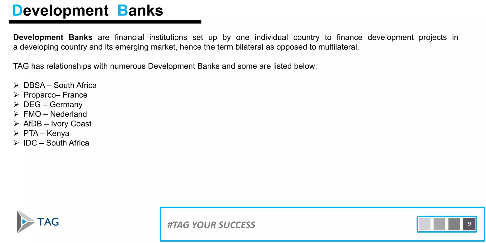 Development Banks are financial institutions set up by one individual country to finance development projects in
a developing country and its emerging market, hence the term bilateral as opposed to multilateral.
TAG has relationships with numerous Development Banks and some are listed below:
 DBSA – South Africa
 Proparco– France
 DEG – Germany
 FMO – Nederland
 AfDB – Ivory Coast
 PTA – Kenya
 IDC – South Africa
15#TAG YOUR SUCCESS 9
Development Banks
 