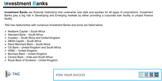 Investment Banks are financial institutions that underwrite new debt and equities for all types of corporations. Investment
Banks play a big role in Developing and Emerging markets by either providing a corporate loan facility or project finance
facility.
TAG has relationships with numerous Investment Banks and some are listed below:
 Nedbank Capital – South Africa
 Standard Bank – South Africa
 Investec – South Africa and United Kingdom
 ABSA Capital – South Africa
 Rand Merchant Bank – South Africa
 Citi Bank – United Kingdom and South Africa
 HSBC – United Kingdom
 Barclays Bank – United Kingdom
 Canara Bank – India and South Africa
 Royal Bank of Scotland – United Kingdom
15#TAG YOUR SUCCESS 10
Investment Banks
 