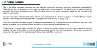 Each of the above mentioned institutions will have their own criteria and terms and conditions. It would be irresponsible of
TAG to list any form of terms and conditions as this will normally be negotiated with the specific financial institution that we
approach. Government transactions have different criteria and in most cases a sovereign guarantee will be required to
support the transaction.
In private transactions institution on the debt side will most probably look at a debt vs equity ratio of 70:30, but this will largely
depend on the industry and the strength of the project promoter supported by an equity fund.
Terms and conditions will always for part of the negotiations between the project promoter and the financial institution. TAG
will play an integral role in discussing these terms and conditions with the financial institutions.
Private Equity Firms will always consider the amount of equity the project sponsor commit to the transactions and will
calculate the value of the equity in order to provide the project sponsor with an equity position. The project sponsor will
always have the opportunity to claw back equity during the period of the investment.
15#TAG YOUR SUCCESS 16
Generic Terms
 