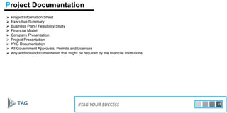  Project Information Sheet
 Executive Summary
 Business Plan / Feasibility Study
 Financial Model
 Company Presentation
 Project Presentation
 KYC Documentation
 All Government Approvals, Permits and Licenses
 Any additional documentation that might be required by the financial institutions
15#TAG YOUR SUCCESS 17
Project Documentation
 