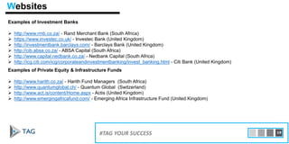Examples of Investment Banks
 http://www.rmb.co.za/ - Rand Merchant Bank (South Africa)
 https://www.investec.co.uk/ - Investec Bank (United Kingdom)
 http://investmentbank.barclays.com/ - Barclays Bank (United Kingdom)
 http://cib.absa.co.za/ - ABSA Capital (South Africa)
 http://www.capital.nedbank.co.za/ - Nedbank Capital (South Africa)
 http://icg.citi.com/icg/corporateandinvestmentbanking/invest_banking.html - Citi Bank (United Kingdom)
15#TAG YOUR SUCCESS 19
Examples of Private Equity & Infrastructure Funds
 http://www.harith.co.za/ - Harith Fund Managers (South Africa)
 http://www.quantumglobal.ch/ - Quantum Global (Switzerland)
 http://www.act.is/content/Home.aspx - Actis (United Kingdom)
 http://www.emergingafricafund.com/ - Emerging Africa Infrastructure Fund (United Kingdom)
Websites
 