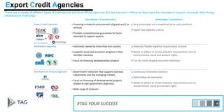 Description / Characteristics Advantages / Limitations
Export Credit Agencies • Financing is linked to procurement of goods and / or
services
• Provides comprehensive guarantees for loans
extended to support exports
▲Very predictable and competitive terms and conditions
▼Export tied eligibility criteria
Multilateral Agencies • Institution owned by more than one country
• Supports social and economic progress in their
member countries
• Focus on financing developmental projects
▲Relatively flexible eligibility requirements (untied)
▼Needs to adhere to certain statutory requirements such as
environmental, social and workers’ rights
▼Can be a fairly lengthy execution timeframe
Development Finance Agencies • Government institution that supports overseas
investments into the emerging markets
• Focus on financing of developmental projects
related to own government objectives
• Wide range of products
▲Continuous innovative solutions
▲Withholding tax exemption
▼Needs to adhere to certain statutory requirements such as
environmental, social and workers rights
There are a variety of different types of international and local official agencies that are relevant in Africa as they have the mandate to support, amounts other things,
infrastructure financings
Export Credit Agencies
#TAG YOUR SUCCESS 4
 