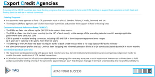 A number of the OECD countries also have funding programs that are mandated to fund under ECA facilities to support their exporters on both fixed and
floating basis as well as in various currencies
Funding Programs
• Key countries have agencies to fund ECA guarantees such as the US, Sweden, Finland, Canada, Denmark and UK
• The majority of these agencies can fund in most major currencies and provide their support in fixed or floating rates
Commercial Interest References Rates (“CIRR’s”)
• The CIRRs are fixed rate offered by the OECD ECAs to support their exports
• The CIRR is a fixed rate that is reset monthly (on the 15th of each month) to the average of the preceding calendar month’s average applicable
government bond yield plus 1.0%
• CIRR is quoted in multiple lending currencies, including USD and EUR in three separate repayment tenor ranges
(2–5 years (or < 5 years), 5–8.5 years, more than 8.5 years)
• The offering of the CIRR fixed rate does not require banks to book credit lines as there is no swap exposure for banks involved
• For some amortization profiles the USD CIRR has been swapping into extremely attractive levels at or (in some cases) below EURIBOR in recent months
Investment Base built over time
• We have been working extensively with passive bank investors and buy-to-hold institutional investors (insurance companies and pension funds) to
enable the wider syndication of ECA backed transactions
• ECA backed transactions for infrastructure development in emerging Africa are very attractive to such institutional investors as it allows them to fulfil
certain sustainable lending criteria at the same time as providing an asset that they can manage in terms of understanding the risk profile and returns
#TAG YOUR SUCCESS 8
Export Credit Agencies
 