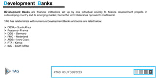 Development Banks are financial institutions set up by one individual country to finance development projects in
a developing country and its emerging market, hence the term bilateral as opposed to multilateral.
TAG has relationships with numerous Development Banks and some are listed below:
 DBSA – South Africa
 Proparco– France
 DEG – Germany
 FMO – Nederland
 AfDB – Ivory Coast
 PTA – Kenya
 IDC – South Africa
15#TAG YOUR SUCCESS 9
Development Banks
 
