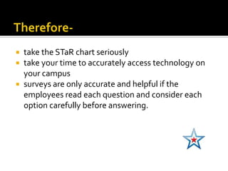  take the STaR chart seriously
 take your time to accurately access technology on
  your campus
 surveys are only accurate and helpful if the
  employees read each question and consider each
  option carefully before answering.
 