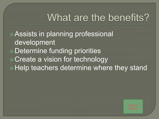  Assists in planning professional
  development
 Determine funding priorities
 Create a vision for technology
 Help teachers determine where they stand




                                    Back to
                                    Agenda
 