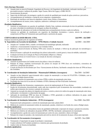 Pedro Henrique Marcomini 2
• Atuação junto às áreas de Produção, Engenharia de Processo e de Engenharia da Qualidade, realizando interface para
prevenção/correção e melhoria do produto: Super Tucano, Móvel do Legacy e EMB 190/195.
 Gerenciamento de pessoal.
 Supervisão da fabricação, da montagem e gestão do controle de qualidade para tomada de ações corretivas e preventivas.
 Acompanhamento de instalações e startup de novas máquinas e equipamentos.
 Realização de interfaces com áreas de engenharia, turnos; áreas clientes e fornecedoras.
 Acompanhamento de ensaios, testes, inspeções, auditorias e calibração de instrumentos.
Resultados Significativos:
 Aumento no atendimento aos quesitos de qualidade e Quality Gate, mediante estruturação da área da qualidade, resultando
em maior velocidade de atendimento da montagem ao plano de produção.
 Implementação de indicadores de Gestão de Qualidade para acompanhamento da área e ações de melhoria.
 Aumento na agilidade do atendimento aos requisitos da Qualidade Aeronáutica e prazos, através da realização e
cumprimento do Plano de Treinamento para qualificação e autonomia da equipe.
CERVEJARIAS KAISER BRASIL LTDA. Jul/1995 - Abr/2005
Empresa nacional de grande porte do segmento de bebidas
 Especialista em Garantia da Qualidade – TPM (Matriz e Unidade Jacareí) Jul/2003 – Abr/2005
• Atuação em 7 unidades fabris, visando o nivelamento da metodologia aplicada, realizando:
 Auditorias e Assessoramento Corporativas nas Unidades Fabris.
 Melhoria e desenvolvimento do Rating TPM como sistema de medição e follow-up da aplicação da metodologia e
resultados.
• Desenvolvimento e aplicação da metodologia dos pilares (subcomitês e comitê gestor) e times de trabalho, realizando:
 Condução de Fóruns de Avaliação de Placar de Resultados (Objetivos e Metas).
 Participação Direta no Comitê Gestor e na tomada de decisões estratégicas.
Resultados Significativos:
 Aumento na performance da Unidade através dos pilares e times de melhoria.
 Redução de refugo, mediante reestruturação dos pilares de atuação do TPM (foco em resultados), sistemática de
auditorias e integração dos pilares.
 Criação de Placares de Resultados por Área / Gerenciamento da Rotina, facilitando a atuação dos times de TPM em busca
dos resultados.
 Coordenador de Instalações Industriais – Manutenção/Utilidades (Araraquara) Dez/2001 - Jul/2003
• Atuação na área Industrial supervisionando toda a equipe de manutenção e as áreas de ETA/ETDI e Utilidades, com as
principais atividades desenvolvidas:
 Criação das reuniões de manutenção com as áreas (TPM) e rodízio da manutenção entre áreas.
 Facilitador dos times de GA na área de Utilidades e ETDI e liderança do Pilar GA(Gestão Autônoma).
Resultados Significativos:
 Melhoria na gestão das ferramentas e equipamentos, através da implementação do 5S nas oficinas.
 Gestão de investimentos descentralizada, sendo cada área responsável pelo levantamento das necessidades, resultando em
melhor aproveitamento dos recursos e geração de economia.
 Aumento na execução dos planos de inspeção preventiva e corretiva, através do rodízio da equipe de manutenção entre áreas,
melhorando o nivelamento e conhecimento da equipe.
 Aplicação da metodologia TPM nas áreas de Utilidades e ETDI, garantindo os melhores indicadores do grupo, sendo
benchmarking em consumo de vapor, energia e frio.
 Coordenador de Instalações Industriais – PCM (Araraquara) Nov/2000 - Dez/2001
• Responsável pelo planejamento e controle de manutenção para toda a planta fabril.
 Melhoria do controle de manutenção (ordens de manutenção, paradas, relatórios) e na Gestão dos custos e Budget anuais.
Resultados significativos:
 Desenvolvimento de novos fornecedores (testes de qualidade) melhorando a reposição de estoque e geração de economia.
 Melhoria nos relatórios de indicadores de parada (MTBF e MTTR), facilitando o planejamento de manutenção.
 Acompanhamento e gestão dos custos de manutenção por centro de custo, mantendo-o abaixo do budget.
 Redução dos tempos de paradas e das manutenções preventivas através do levantamento de peças críticas para reposição.
 Coordenador de Envasamento (Araraquara) Jul/1995 - Nov/2000
 Treinamento e Capacitação da equipe de produção e manutenção.
 Usuário referência SAP módulos produtivos e materiais para gerenciamento da produção.
 Auditor Líder do Sistema da Qualidade.
Resultados significativos:
 