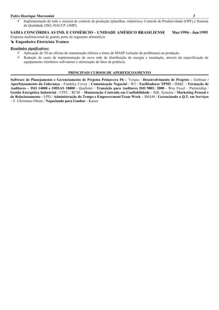 Pedro Henrique Marcomini 3
 Implementação de todo o sistema de controle de produção (planilhas, relatórios), Controle de Produtividade (OPE) e Sistema
de Qualidade (ISO, HACCP, GMP).
SADIA CONCÓRDIA AS IND. E COMÉRCIO – UNIDADE AMÉRICO BRASILIENSE Mar/1994 - Jun/1995
Empresa multinacional de grande porte do segmento alimentício
 Engenheiro Eletricista Trainee
Resultados significativos:
 Aplicação de 5S na oficina de manutenção elétrica e times de MASP (solução de problemas) na produção.
 Redução de custo de implementação de nova rede de distribuição de energia e instalação, através da especificação de
equipamento eletrônico soft-starter e otimização de fator de potência.
PRINCIPAIS CURSOS DE APERFEIÇOAMENTO
Software de Planejamento e Gerenciamento de Projetos Primavera P6 – Verano / Desenvolvimento de Projetos – Embraer /
Aperfeiçoamento da Liderança - Frankley Covey / Comunicação Negocial - W2 / Facilitadores TPM2 - IM&C / Formação de
Auditores – ISO 14000 e OHSAS 18000 - Qualínter / Transição para Auditores ISO 9001: 2000 - Wey Excel – Partnership /
Gestão Energética Industrial - CPFL / RCM – Manutenção Centrada em Confiabilidade - SQL Systems / Marketing Pessoal e
de Relacionamento - LPD / Administração do Tempo e Empowerment/Team Work – IMAM / Gerenciando a Q.T. em Serviços
– F. Christiano Ottoni / Negociando para Ganhar - Kaiser
 