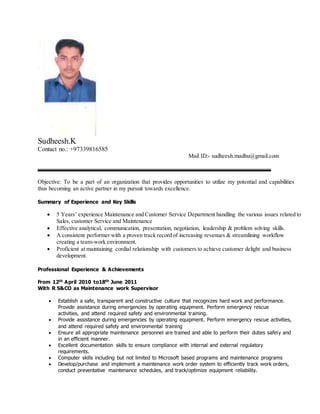 Sudheesh.K
Contact no.: +97339816585
Mail ID:- sudheesh.madhu@gmail.com
Objective: To be a part of an organization that provides opportunities to utilize my potential and capabilities
thus becoming an active partner in my pursuit towards excellence.
Summary of Experience and Key Skills
 5 Years’ experience Maintenance and Customer Service Department handling the various issues related to
Sales, customer Service and Maintenance
 Effective analytical, communication, presentation, negotiation, leadership & problem solving skills.
 A consistent performer with a proven track record of increasing revenues & streamlining workflow
creating a team-work environment.
 Proficient at maintaining cordial relationship with customers to achieve customer delight and business
development.
Professional Experience & Achievements
From 12th April 2010 to18th June 2011
With R S&CO as Maintenance work Supervisor
 Establish a safe, transparent and constructive culture that recognizes hard work and performance.
Provide assistance during emergencies by operating equipment. Perform emergency rescue
activities, and attend required safety and environmental training.
 Provide assistance during emergencies by operating equipment. Perform emergency rescue activities,
and attend required safety and environmental training
 Ensure all appropriate maintenance personnel are trained and able to perform their duties safely and
in an efficient manner.
 Excellent documentation skills to ensure compliance with internal and external regulatory
requirements.
 Computer skills including but not limited to Microsoft based programs and maintenance programs
 Develop/purchase and implement a maintenance work order system to efficiently track work orders,
conduct preventative maintenance schedules, and track/optimize equipment reliability.
 