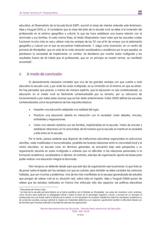 M. Quílez Serrano y R. Vázquez Recio




educativa, el Observatorio de la Escuela Rural (OER8), asumió la tarea de intentar entender este fenómeno.
Alpe y Fauguet (2010, p. 3) consideran que la clave del éxito de la escuela rural se debe a la inmersión del
profesorado en el entorno geográfico y cultural, lo que les hace establecer una buena relación con el
alumnado y sus familias. En esta misma línea, el citado Observatorio, hace notar que las escuelas rurales
funcionan mucho más en red y utilizan más las ventajas de las TIC con el fin de romper con el aislamiento
geográfico y cultural con el que se encuentran habitualmente. Y, valga como ilustración, en un centro de
primaria de Montpellier, que en vista de la mala situación socializadora y académica por la que pasaba, se
plantearon la necesidad de implementar un cambio. Se decidieron por montar aulas multigrado y los
resultados fueron de tal índole que el profesorado, que en un principio se mostró remiso, se manifestó
encantado9.



6.        A modo de conclusión

        Es absolutamente necesario constatar que una de las grandes ventajas con que cuenta a nivel
educativo la escuela rural, y por ende las aulas multigrado, es su inmersión en el entorno en que se sitúan.
No hay pensador que postule, a menos de manera explícita, que la educación no sea contextualizada. La
educación en el medio rural es fácilmente contextualizable por su tamaño, por su estructura de
funcionamiento y por todas estas razones que se han dado anteriormente. Fullan (2002) definía las escuelas
contextualizadas como las portadoras de tres requisitos básicos:

                Imparten una educación adaptada a la realidad del lugar.

                Practican una educación abierta en interacción con la sociedad: crean debates, vínculos,
                 actividades y negociaciones.

                Crean una relación estrecha con las familias, implicándolas en la escuela. Tratan de vincular y
                 establecer relaciones con la comunidad, de tal manera que la escuela se inserta en la sociedad
                 y ésta entra en la escuela.

         Por lo tanto, parece evidente que disponer de instituciones educativas organizadas en estructuras
sencillas, nada masificadas ni burocratizadas, posibilita las buenas relaciones entre la comunidad local y el
centro educativo. La escuela rural, en términos generales, se encuentra bajo esta perspectiva y su
organización docente en aulas multigrado o unitarias que no dificultan ni las relaciones personales ni la
formación académica, socializadora ni afectiva. Al contrario, este tipo de organización aporta las bases para
poder realizar una educación integral al alumnado.

         Pero tampoco se defiende desde aquí que este tipo de organización sea la panacea, lo que trata es
de poner sobre el tapete son las ventajas con que se cuentan, pero también se debe constatar las carencias
halladas, que son muchas y endémicas. Una de las más manifiestas es la escasez generalizada de estudios
que pongan de relieve cuál es su situación real, sobre todo en España. Alpe y Fauguet (2006) ponen de
relieve que los estudios realizados en Francia han enfocado sólo dos aspectos: las políticas educativas

8
  Obsrvatoire de l´école rurale.
9
  Se trata de la escuela primaria Balard, en el barrio periférico de la Paillade en Montpellier. Las aulas las montaron como unitarias,
como recurso para potenciar la pedagogía Freinet y sobre la base de la psicología cognitiva y social, y aunque en un principio el
profesorado tuvo sus dudas sobre la eficacia de la opción, en los resultados se muestran satisfechos sobre los resultados académicos y
de conductas sociales, aunque solicitan la mejora en materiales didácticos y en espacios. Igualmente resaltan la dificultad habida con
las familias para hacerles entender la bondad de este tipo de organización.

                       Revista Iberoamericana de Educación / Revista Ibero-americana de Educação
                                                    (ISSN: 1681-5653)
                                                                • 10 •
 