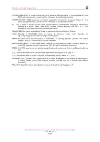 M. Quílez Serrano y R. Vázquez Recio




CORCHÓN Y RASO (2002) “La escuela rural del siglo XXI: la educación del nuevo milenio. En Lorenzo Delgado, M y otros
      (2002). Liderazgo educativo y escuela rural. Vol. II. Granada. Grupo Editorial Universitario.
CORCHÓN ÁLVAREZ, E. (2002) “La escuela rural hacia la sociedad del conocimiento”. En Lorenzo Delgado, M y otros
      (2002). Liderazgo educativo y escuela rural. Vol. II. Granada. Grupo Editorial Universitario.
FEU I GELIS, J. (2004) “La escuela rural en España: apuntes sobre las potencialidades pedagógicas, relacionales y
        humanas de la misma”. Revista Digital eRural, Educación, cultura y desarrollo rural. Año 2, nº 3. Junio.
        Disponible en: http://educacion.upa.cl/revistaerural/erural.htm
FULLAN, M (2002) Los nuevos significados del cambio en la educación. Barcelona. Ediciones Octaedro.
L´ÉCOLE    BALLARD À MONTPELLIER (2006) Le dossier de décembre.                          L´école   rurale.   Disponible   en:
          http://cafepedagogique.net/lesdossiers/Pages/rurale06_7.aspx
MARTÍN DÍAZ (2002) “De las escuelas rurales y su profesorado”. En “Liderazgo educativo y escuela rural”. Lorenzo
       Delgado y otros. Vol II. Granada. Grupo Editorial Universitario.
MARTÍN-MORENO CERRILLO, Q. (2002) “Claves para la calidad de los centros educativos rurales”. En Lorenzo Delgado, M y
       otros (2002). Liderazgo educativo y escuela rural. Vol. II. Granada. Grupo Editorial Universitario.
ORTEGA, M. A. (1993) La parienta pobre: significante y significados de la escuela rural. Ministerio de Educación y Ciencia.
        CIDE.
QUÍLEZ SERRANO, M. (1997) “Escuela rural y tipologías organizativas”. Escuela popular, nº 9, pp. 70-74.
QUÍLEZ SERRANO, M. (1999) “La escuela rural: desde la clandestinidad al olvido”. Kikiriki, nº 52, pp. 4-7.
SANTAMARÍA, FRÍAS Y NAVARRO (2002) “La implicación de las nuevas tecnologías en la organización de la escuela rural”.
       En Lorenzo Delgado y otros (2002) Liderazgo educativo y escuela rural. Vol. I. Granada. Grupo Editorial
       Universitario.
TOUS, J (1981) “Cataluña: invitación al estudio de la escuela rural”. Cuadernos de Pedagogía, nº 79.




                      Revista Iberoamericana de Educación / Revista Ibero-americana de Educação
                                                   (ISSN: 1681-5653)
                                                            • 12 •
 