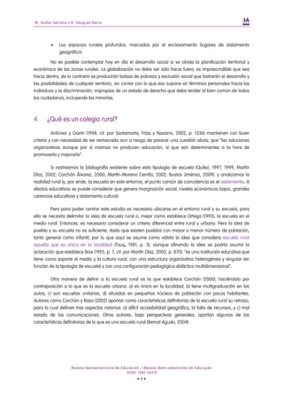 M. Quílez Serrano y R. Vázquez Recio




            Los espacios rurales profundos, marcados por el enclavamiento (lugares de aislamiento
             geográfico).

         No es posible contemplar hoy en día el desarrollo social si se olvida la planificación territorial y
económica de las zonas rurales. La globalización no debe ser sólo hacia fuera, es imprescindible que sea
hacia dentro, de lo contrario se producirán bolsas de pobreza y exclusión social que lastrarán el desarrollo y
las posibilidades de cualquier territorio, sin contar con lo que eso supone en términos personales hacia los
individuos y la discriminación, impropias de un estado de derecho que debe tender al bien común de todos
los ciudadanos, incluyendo las minorías.



4.     ¿Qué es un colegio rural?

          Antúnez y Gairín (1998, cit. por Santamaría, Frías y Navarro, 2002, p. 1336) mantienen con buen
criterio y con necesidad de ser remarcado aun a riesgo de parecer una cuestión obvia, que “las soluciones
organizativas aunque por sí mismas no producen educación, sí que son determinantes a la hora de
promoverla y mejorarla”.

         Si rastreamos la bibliografía existente sobre esta tipología de escuela (Quílez, 1997, 1999; Martín
Díaz, 2002; Corchón Álvarez, 2000; Martín-Moreno Cerrillo, 2002; Bustos Jiménez, 2009), y analizamos la
realidad rural (y, por ende, la escuela en este entorno), el punto común de coincidencia es el aislamiento. A
efectos educativos se puede considerar que genera marginación social, niveles económicos bajos, grandes
carencias educativas y aislamiento cultural.

         Pero para poder centrar este estudio es necesario ubicarse en el entorno rural y su escuela, para
ello se necesita delimitar la idea de escuela rural o, mejor como establece Ortega (1993), la escuela en el
medio rural. Entonces, es necesario considerar un criterio diferencial entre rural y urbano. Pero la idea de
pueblo y su escuela no es suficiente, dado que existen pueblos con mayor o menor número de población,
tanto general como infantil, por lo que aquí se asume como válida la idea que considera escuela rural
aquella que es única en la localidad (Tous, 1981, p. 3), aunque afinando la idea se podría asumir la
aclaración que establece Boix (1995, p. 7, cit. por Martín Díaz, 2002, p. 870): “es una institución educativa que
tiene como soporte el medio y la cultura rural, con una estructura organizativa heterogénea y singular (en
función de la tipología de escuela) y con una configuración pedagógica-didáctica multidimensional”.

         Otra manera de definir a la escuela rural es la que establece Corchón (2000), haciéndolo por
contraposición a lo que es la escuela urbana: a) es única en la localidad, b) tiene multigraduación en las
aulas; c) son escuelas unitarias, d) situadas en pequeños núcleos de población con pocos habitantes.
Autores como Corchón y Raso (2002) aportan como características definitorias de la escuela rural su retraso,
para lo cual definen tres aspectos notorios: a) difícil accesibilidad geográfica, b) falta de recursos, y c) mal
estado de las comunicaciones. Otros autores, bajo perspectivas generales, aportan algunas de las
características definitorias de lo que es una escuela rural (Bernal Agudo, 2004):




                   Revista Iberoamericana de Educación / Revista Ibero-americana de Educação
                                                (ISSN: 1681-5653)
                                                      •4•
 