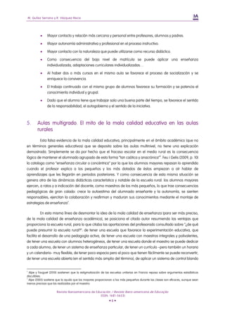 M. Quílez Serrano y R. Vázquez Recio




                Mayor contacto y relación más cercana y personal entre profesores, alumnos y padres.

                Mayor autonomía administrativa y profesional en el proceso instructivo.

                Mayor contacto con la naturaleza que puede utilizarse como recurso didáctico.

                Como consecuencia del bajo nivel de matrícula se puede aplicar una enseñanza
                 individualizada, adaptaciones curriculares individualizadas…

                Al haber dos o más cursos en el mismo aula se favorece el proceso de socialización y se
                 enriquece la convivencia.

                El trabajo continuado con el mismo grupo de alumnos favorece su formación y se potencia el
                 conocimiento individual y grupal.

                Dado que el alumno tiene que trabajar solo una buena parte del tiempo, se favorece el sentido
                 de la responsabilidad, el autogobierno y el sentido de la iniciativa.



5.        Aulas multigrado. El mito de la mala calidad educativa en las aulas
          rurales

         Esta falsa evidencia de la mala calidad educativa, principalmente en el ámbito académico (que no
en términos generales educativos) que se deposita sobre las aulas multinivel, no tiene una explicación
demostrada. Simplemente se da por hecho que el fracaso escolar en el medio rural es la consecuencia
lógica de mantener el alumnado agrupado de esta forma “tan caótica y anacrónica”4. Feu i Gelis (2009, p. 10)
la cataloga como “enseñanza circular o concéntrica” por la que los alumnos mayores repasan lo aprendido
cuando el profesor explica a los pequeños y los más dotados de éstos empiezan a oír hablar de
aprendizajes que les llegarán en periodos posteriores. Y como consecuencia de esta misma situación se
genera otra de las dinámicas didácticas característica y notable de la escuela rural: los alumnos mayores
ejercen, a ratos y a indicación del docente, como maestros de los más pequeños, lo que trae consecuencias
pedagógicas de gran calado: crece la autoestima del alumnado enseñante y la autonomía, se sienten
responsables, ejercitan la colaboración y reafirman y maduran sus conocimientos mediante el montaje de
estrategias de enseñanza5.

          En esta misma línea de desmontar la idea de la mala calidad de enseñanza (para ser más preciso,
de la mala calidad de enseñanza académica), se posiciona el citado autor resumiendo las ventajas que
proporciona la escuela rural, para lo que citaba las aportaciones del profesorado consultado sobre “¿de qué
puede presumir la escuela rural?”: de tener una escuela que favorece la experimentación educativa, que
facilita el desarrollo de una pedagogía activa, de tener una escuela con maestros integrales y polivalentes,
de tener una escuela con alumnos heterogéneos, de tener una escuela donde el maestro se puede dedicar
a cada alumno, de tener un sistema de enseñanza particular, de tener un currículo –pero también un horario
y un calendario- muy flexible, de tener poco espacio pero el poco que tienen fácilmente se puede reconvertir,
de tener una escuela abierta (en el sentido más amplio del término), de aplicar un sistema de control blando


4
  Alpe y Fauguet (2010) sostienen que la estigmatización de las escuelas unitarias en Francia reposa sobre argumentos estadísticos
discutibles.
5
  Alpe (2005) sostiene que la ayuda que los mayores proporcionan a los más pequeños durante las clases son eficaces, aunque sean
menos precisas que las realizadas por el maestro.

                       Revista Iberoamericana de Educación / Revista Ibero-americana de Educação
                                                    (ISSN: 1681-5653)
                                                              •6•
 
