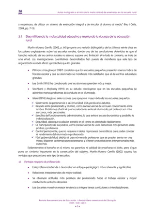 Aulas multigrado o el mito de la mala calidad de enseñanza en la escuela rural




y respetuoso, de utilizar un sistema de evaluación integral y de vincular al alumno al medio” (Feu i Gelis,
2009, pp. 7-13).


5.1    Desmitificando la mala calidad educativa y revelando la riqueza de la educación
       rural

        Martín-Moreno Cerrillo (2002, p. 60) propone una revisión bibliográfica de los últimos veinte años en
los países anglosajones sobre las escuelas rurales, donde una de las conclusiones obtenidas es que el
tamaño reducido de los centros rurales no sólo no supone una limitación sino todo lo contrario, se trata de
una virtud. Las investigaciones cuantitativas desarrolladas han puesto de manifiesto que este tipo de
organización es más eficaz y productiva que las grandes:

            Pittman y Haughwout (1987) constatan que las escuelas pequeñas presentan menos índice de
             fracaso escolar y que su alumnado se manifiesta más satisfecho que el de centros educativos
             grandes.

            Lee Smith (1995) ha corroborado que los alumnos aprenden más y mejor.

            Stochkard y Mayberry (1992) en su estudio concluyeron que en las escuelas pequeñas se
             advertían menos problemas de conducta en el alumnado.

            Meier (1996) desglosa siete razones que apoyan el mayor éxito de las escuelas pequeñas:
             Sentimiento de pertenencia a la comunidad, incluyendo a los adultos.
             Respeto entre profesorado y alumno, como consecuencia de un buen conocimiento entre
                ambos. Podríamos añadir el que las relaciones entre el alumnado y el profesor son más
                cercanas, más personales.
             Sencillez del funcionamiento administrativo, lo que evita el exceso burocrático y posibilita la
                individualización.
             Seguridad, dado que cualquier extraño en el centro es detectado rápidamente.
             La participación de los padres, como consecuencia de unas relaciones más próximas entre
                padres y profesores.
             Control permanente, que no requiere ni datos ni procesos burocráticos para poder conocer
                el rendimiento del alumnado o profesorado.
             Fácil gobernabilidad, debido al bajo número de profesores que se pueden sentar en una
                mesa, disponer de tiempo para expresarse y el tener unas relaciones interpersonales más
                estrechas.
        Evidentemente el tamaño en sí mismo no garantiza ni calidad de enseñanza ni éxito, pero sí que
pone un cimiento importante en la consecución del objetivo. Martín-Moreno Cerrillo (2002) sopesa las
ventajas que proporciona este tipo de escuelas:

a)    Ventajas respecto al profesorado:

            Este profesorado tiende a desarrollar un enfoque pedagógico más coherente y significativo.

            Relaciones interpersonales de mayor calidad.

            Se observan actitudes más positivas del profesorado hacia el trabajo escolar y mayor
             colaboración entre los docentes.

            Los docentes muestran mayor tendencia a integrar áreas curriculares o interdisciplinares.



                   Revista Iberoamericana de Educación / Revista Ibero-americana de Educação
                                                (ISSN: 1681-5653)
                                                     •7•
 