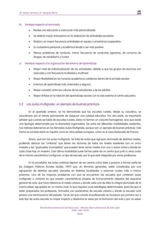M. Quílez Serrano y R. Vázquez Recio




b)    Ventajas respecto al alumnado:

            Recibe una educación e instrucción más personalizada.

            Se detecta mayor entusiasmo en la realización de actividades escolares

            Realiza con mayor frecuencia actividades en equipo o enseñanza cooperativa.

            Su autoestima personal y académica tiende a ser más positiva.

            Menos problemas de conducta, menor frecuencia de conductas agresivas, de consumo de
             drogas, de vandalismo y hurtos.

c)    Ventajas respecto a la organización del entorno del aprendizaje:

            Mayor nivel de individualización de las actividades, debido a que los grupos de alumnos son
             reducidos y con frecuencia multiedad y multinivel.

            Mayor flexibilidad en los horarios académicos cotidianos dentro de la jornada escolar.

            Entornos de aprendizaje más ordenados y seguros.

            Mayor conexión entre las culturas de los estudiantes y de los adultos.

            Mayor énfasis en la relación del aprendizaje escolar con la vida externa al centro educativo.


5.2    Las aulas multigrado: un ejemplo de buenas prácticas

         En el apartado anterior, se ha demostrado que las escuelas rurales, desde su casuística, se
caracterizan por el intento permanente de asegurar una calidad educativa. Por otra parte, es importante
señalar que cuando se habla de escuelas rurales, éstas no forman un conjunto homogéneo, sino que existe
una tipología determinada por la diversidad organizativa. De entre las diferentes modalidades existentes,
nos interesa detenernos en las llamadas Aulas Multigrado, porque son un ejemplo de buenas prácticas. Este
hecho se constata tanto en España como en otros países europeos, como es el caso destacado de Francia.

        Ahora, qué son las aulas multigrado. Se trata de aulas que agrupan alumnado de distintos niveles,
pudiendo abarcar las “unitarias” que tienen los alumnos de todos los niveles existentes con un único
maestro y las “graduadas incompletas” que pueden tener varios niveles (con uno o varios ciclos) y donde en
cada clase hay un maestro. Esta última modalidad suele formar parte de un centro que junto a otras aulas
de la misma característica configuran un tipo de escuela, por lo que está integrada por varios profesores.

         En la actualidad, las aulas unitarias dejaron de ser centros como tales y pasaron a formar parte de
los Colegios Públicos Rurales (Quílez, 1997) que, en términos generales, están constituidos por una
agrupación de distintas escuelas ubicadas en distintas localidades o entornos rurales más o menos
próximos. Uno de los mayores problemas con que se encuentran las escuelas que contienen aulas
multigrado o unitarias es que poseen características propias de funcionamiento alejadas del esquema
general de aula, que hace referencia al medio urbano y donde cada una de ellas la integra alumnado de la
misma edad, agrupados en un mismo nivel, lo que requiere unas estrategias determinadas, para las que sí
están preparados los profesores, formados con parámetros de escuela urbana y donde la escuela rural
parece una reminiscencia del pasado. Tal es así que cuando el profesorado se incorpora por primera vez a
este tipo de aulas-escuela su mayor impacto y desánimo le viene por la formación del aula y por no saber


                   Revista Iberoamericana de Educación / Revista Ibero-americana de Educação
                                                (ISSN: 1681-5653)
                                                     •8•
 