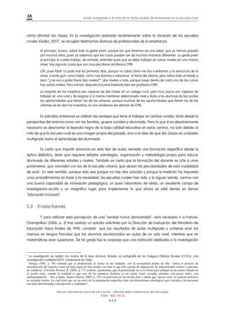 Aulas multigrado o el mito de la mala calidad de enseñanza en la escuela rural




cómo afrontar las clases. En la investigación realizada recientemente sobre la situación de las escuelas
rurales (Quílez, 2011)6, se recogían testimonios diversos de profesionales de la enseñanza:

            Al principio, bueno, sobre todo la gente joven, porque los que tenemos ya una edad, que ya hemos pasado
            por muchos sitios, pues ya sabemos que las cosas pueden ser de muchas maneras diferentes. La gente joven
            al principio le cuesta trabajo, de entrada, entender pues que se debe trabajar en varios niveles en una misma
            clase, hay algunas cosas que son muy peculiares (profesora CPR).

            ¡Oh, pues fatal! Lo pasé mal los primeros días, porque no sabía cómo me iba a enfrentar a la estructura de la
            clase, a tanto guiri como había, cómo nos íbamos a relacionar, el tema del idioma, pero sobre todo el miedo a
            decir “¿me voy a poder llevar dos niveles?”, dos niveles o más, porque luego dentro de cada uno de los cursos
            hay varios niveles. Pero vamos, después funcionó bastante bien (ex-profesora CPR).

            La mayoría de los maestros son capaces de dar clases en un colegio rural, pero muy pocos son capaces de
            trabajar en una rural y de exigirse a sí mismo mantener determinado nivel y darle a los alumnos de las rurales
            las oportunidades que tienen las de las urbanas, porque muchas de las oportunidades que tienen los de las
            urbanas se las dan los maestros, no nos olvidemos (ex-director de CPR).


        En párrafos anteriores se citaban las ventajas que tiene el trabajar en centros rurales, tanto desde la
perspectiva del entorno como con las familias, grupos sociales y alumnado. Pero lo que sí es absolutamente
necesario es desmontar la leyenda negra de la baja calidad educativa en estos centros, no solo debido al
mito de que la escuela rural es una imagen propia del pasado, sino a la idea de que dar clases en unidades
multigrado lastra el aprendizaje del alumnado.

         Es cierto que impartir docencia en este tipo de aulas necesita una formación específica desde la
óptica didáctica, dado que requiere adoptar estrategias, organización y metodología propia para educar
alumnado de diferentes edades y niveles. También es cierto que la formación del docente se ciñe a unos
parámetros, que coinciden con los de la escuela urbana, que obvian las peculiaridades de esta modalidad
de aula7. En este sentido, aunque solo sea porque no hay otra solución y porque la tradición ha impuesto
unos procedimientos en base a la necesidad, las escuelas rurales han sido, y lo siguen siendo, centros con
una buena capacidad de innovación pedagógica, un buen laboratorio de ideas, un excelente campo de
investigación-acción y un magnífico lugar para implementar lo que ahora se está dando en llamar
“educación inclusiva”.


5.3       El caso francés

        Y para reforzar esta percepción de una “verdad nunca demostrada”, será necesario ir a Francia.
Champollion (2006, p. 2) tras realizar un estudio solicitado por la Dirección de Evaluación del Ministerio de
Educación hacia finales de 1990, constató que los resultados de aulas multigrado y unitarias eran los
mismos en lengua francesa que los alumnos escolarizados en aulas de un solo nivel, mientras que en
matemáticas eran superiores. De tal grado fue la sorpresa que una institución dedicada a la investigación


6
    La investigación se realizó con motivo de la tesis doctoral, titulada La cartografía de los Colegios Públicos Rurales (C.P.R.s). Una
investigación cualitativa (2011). Universidad de Cádiz.
7
  Ortega (1993, p. 54) constata que el profesorado se forma en las ciudades, con la mentalidad propia de ella: “cómo el proceso de
socialización del maestro como tal tiene lugar en una ciudad con todo lo que ello supone de adquisición de determinados valores y patrones
de conducta”. Corchón Álvarez, E. (2002, p. 77) sostiene, igualmente, que al profesorado no se le forma para trabajar en un centro situado en
el medio rural, cuando la realidad es que uno de los primeros destinos es un centro rural: escuelas aisladas, con pocos niños, con
multigraduación… Por su parte, Santos Guerra (2002, p. 107) se posiciona en las misma tesis y añade que “pocas veces se realizan prácticas
en escuelas rurales. Lo cual tiene que ver no solo con la preparación específica sino con dimensiones ideológicas que vinculan a las personas
con unas determinadas concepciones y realidades”.

                         Revista Iberoamericana de Educación / Revista Ibero-americana de Educação
                                                      (ISSN: 1681-5653)
                                                                   •9•
 