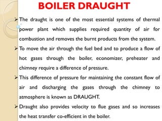 BOILER DRAUGHT
The draught is one of the most essential systems of thermal
power plant which supplies required quantity of air for
combustion and removes the burnt products from the system.
To move the air through the fuel bed and to produce a flow of
hot gases through the boiler, economizer, preheater and
chimney require a difference of pressure.
This difference of pressure for maintaining the constant flow of
air and discharging the gases through the chimney to
atmosphere is known as DRAUGHT.
Draught also provides velocity to flue gases and so increases
the heat transfer co-efficient in the boiler.
 