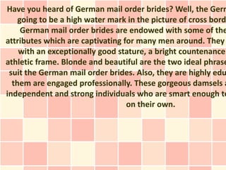 Have you heard of German mail order brides? Well, the Germ
    going to be a high water mark in the picture of cross bord
     German mail order brides are endowed with some of the
attributes which are captivating for many men around. They
    with an exceptionally good stature, a bright countenance
athletic frame. Blonde and beautiful are the two ideal phrase
 suit the German mail order brides. Also, they are highly edu
  them are engaged professionally. These gorgeous damsels a
independent and strong individuals who are smart enough to
                                  on their own.
 