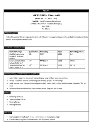 RESUME
VIKAS SINGH CHAUHAN
Phone No. - +91-8959122641
Email ID – vikas25chauhan@gmail.com
Address – Near Arjun Arcade Gate Jogipur,
Sidhi (M.P.),
Pin-486661
CAREER OBJECTIVE
I intend to work within an organization that will utilize my management supervision and administrative skills to
benefit mutual growth and success.
ACADEMIC QUALIFICATION
Institute/College Qualification University Year Percentage/CGPA
Bhabha Engineering
Research Institute,
Bhopal
B.E. RGPV 2015 7.31
Saraswati Higher Sec.
School, Sidhi, M.P.
12th
MP Board 2011 74.8%
Saraswati Higher Sec.
School, Sidhi, M.P.
10th
MP Board 2009 79.5%
EXTRA CURRICULAR ACTIVITIES/ACHIEVEMENTS
 I won victory award in Ramcharit Manas Singing song at State level competition.
 I made “Modified manual operation goods trolley” project in our college.
 I took training from “National thermal power plant corporation Limited, Vindhyanagar, Singrauli ” for 30
days.
 Certificate from Northern Coal field Limited Jayant, Singrauli for 21 Days.
HOBBIES
 Listening to Music.
 Travelling New Places.
 Singing Songs.
 Making Friends.
STRENGTH
 I can adapt to myself easily in any environment or in any technology.
 I am Hardworking, Quick Learner and a self motivated person.
 