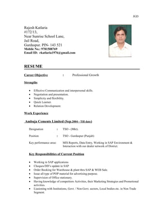 JGD
Rajesh Katlaria
#172/13,
Near Sunrise School Lane,
Jail Road,
Gurdaspur. PIN- 143 521
Mobile No.: 9781508769
Email ID: rkatlaria1976@gmail.com
RESUME
Career Objective : Professional Growth
Strengths
• Effective Communication and interpersonal skills.
• Negotiation and presentation.
• Simplicity and flexibility.
• Quick Learner.
• Relation Development.
Work Experience
Ambuja Cements Limited (Sep.2004 - Till date)
Designation : TSO - (Mkt).
Position : TSO - Gurdaspur (Punjab)
Key performance area: MIS Reports, Data Entry, Working in SAP Environment &
Interaction with our dealer network of District.
Key Responsibilities of Current Position
• Working in SAP applications
• Cheques/DD’s update in SAP
• Order Booking for Warehouse & plant thru SAP & WEB Sale.
• Issue all type of POP material for advertising purpose.
• Supervision of Office stationary.
• Having knowledge of competitors Activities, their Marketing Strategies and Promotional
activities.
• Liasioning with Institutions, Govt. / Non Govt. sectors, Local bodies etc. in Non Trade
Segment.
 