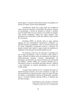 10
desses jogos, as crianças desenvolvem noções de equilíbrio, de
formas, de espaço, dentre outras habilidades.
Concebemos, ainda, que o jogo, além de constituir-se
como veículo de expressão e socialização das práticas culturais
da humanidade e veículo de inserção no mundo, é também
uma atividade lúdica em que crianças e/ou adultos se engajam
num mundo imaginário, regido por regras próprias, que,
geralmente são construídas a partir das próprias regras sociais
de convivência.
Fromberg (1987), ao discutir sobre os jogos, destaca
algumas de suas características: representam a realidade e as
atitudes humanas; possibilitam a ação no mundo (mesmo que
de modo imaginário); incorporam motivos e interesses da
própria criança; estão sujeitos a regras, sejam elas explícitas ou
implícitas; e têm alto grau de espontaneidade na ação.
Se tomarmos como foco de discussão os princípios de
que os jogos possibilitam a ação no mundo e estão sujeitos a
regras, entramos no debate acerca da importância dos jogos no
desenvolvimento humano. Autores representantes da
abordagem sociohistórica do desenvolvimento têm enfatizado
tal temática. Leontiev (1988), por exemplo, defendia que as
brincadeiras seriam as atividades principais durante a infância
e que, brincando, as crianças aprenderiam a se inserir no
mundo adulto.
A partir dessa maneira de ver a inserção dos jogos no
desenvolvimento humano, esse autor classificou os jogos em
dois grandes blocos: jogos de enredo e jogos de regras. No jogo
de enredo, os participantes brincam de representar situações,
narrar e vivenciar histórias. Macedo (1995, p. 7) defende que
tais tipos de jogos:
Caracterizam-se pela assimilação deformante
(Piaget, 1945). Deformante porque nessa situação
a realidade (social, física etc.) é assimilada por
 