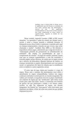 11
analogia, como a criança pode ou deseja, isso é,
os significados que ela dá para os conteúdos de
suas ações, quando joga, são deformações –
maiores ou não – dos significados
correspondentes na vida social ou física. Graças a
isso, pode compreender as coisas, afetiva ou
cognitivamente, segundo os limites de seu
sistema cognitivo.
Nesse sentido, segundo Leontiev (1988, p.130), nessas
situações, “as operações e ações da criança são sempre reais e
sociais, e nelas a criança assimila a realidade humana. O
brinquedo (como disse Gorki) é realmente o caminho pelo qual
as crianças compreendem o mundo em que vivem e que serão
chamadas a mudar”. Também Dias (2003, p. 52) defende a
importância desses jogos, salientando que o jogo de enredo é o
“instrumento primeiro de pensamento no enfrentamento da
realidade”. Ele amplia “as possibilidades de ação e
compreensão do mundo”. Os jogos de enredo, portanto, fazem
com que as crianças experimentem a vida em sociedade e
exerçam papéis sociais diversos, de modo que as regras sociais
são o alicerce da brincadeira. Quando brincam de médico, as
crianças incorporam os papéis desempenhados por esse grupo
social e se apropriam dos tipos de relações que se estabelecem
entre os médicos e outros segmentos sociais.
O outro tipo de jogo citado por Leontiev é o jogo de
regras. Nesse caso, a atenção dos participantes recai sobre o
atendimento às regras compartilhadas, embora tais regras
continuem atreladas à construção de um mundo imaginário. No
xadrez, por exemplo, os jogadores movem as peças respeitando
um conjunto de regras que são “justificadas” pelo status social
criado para cada uma delas. Assim, é construída uma história
de guerra, em que participam a rainha, o rei, bispos, peões,
cavalos, ou seja, há, subjacente às regras, um mundo
imaginário. No futebol, há “uma guerra” entre dois times, que
disputam um objeto, a bola, tal como nos contos em que piratas
disputam tesouros.
 