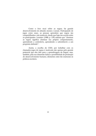 12
Como o foco recai sobre as regras, há grande
desenvolvimento de atitudes morais e sociais. Participando de
jogos como esses, as pessoas aprendem que regras são
compartilhadas e são mutáveis, desde que haja um acordo entre
os participantes. Leontiev (1988, p. 139) salienta que “dominar
as regras significa dominar seu próprio comportamento,
aprendendo a controlá-lo, aprendendo a subordiná-lo a um
propósito definido”.
Assim, a escolha do CEEL por trabalhar com os
chamados jogos de regras é motivada não apenas pelo grande
potencial que eles têm para a aprendizagem da língua, mas,
também, pela sua dimensão lúdica e possibilidade de promoção
do desenvolvimento humano, elementos estes tão essenciais às
práticas escolares.
 