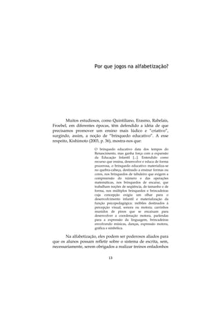 13
Por que jogos na alfabetização?
Muitos estudiosos, como Quintiliano, Erasmo, Rabelais,
Froebel, em diferentes épocas, têm defendido a idéia de que
precisamos promover um ensino mais lúdico e “criativo”,
surgindo, assim, a noção de “brinquedo educativo”. A esse
respeito, Kishimoto (2003, p. 36), mostra-nos que:
O brinquedo educativo data dos tempos do
Renascimento, mas ganha força com a expansão
da Educação Infantil [...]. Entendido como
recurso que ensina, desenvolve e educa de forma
prazerosa, o brinquedo educativo materializa-se
no quebra-cabeça, destinado a ensinar formas ou
cores, nos brinquedos de tabuleiro que exigem a
compreensão do número e das operações
matemáticas, nos brinquedos de encaixe, que
trabalham noções de seqüência, de tamanho e de
forma, nos múltiplos brinquedos e brincadeiras
cuja concepção exigiu um olhar para o
desenvolvimento infantil e materialização da
função psicopedagógica: móbiles destinados à
percepção visual, sonora ou motora; carrinhos
munidos de pinos que se encaixam para
desenvolver a coordenação motora, parlendas
para a expressão da linguagem, brincadeiras
envolvendo músicas, danças, expressão motora,
gráfica e simbólica.
Na alfabetização, eles podem ser poderosos aliados para
que os alunos possam refletir sobre o sistema de escrita, sem,
necessariamente, serem obrigados a realizar treinos enfadonhos
 