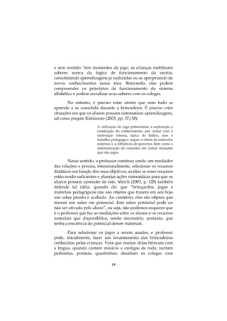 14
e sem sentido. Nos momentos de jogo, as crianças mobilizam
saberes acerca da lógica de funcionamento da escrita,
consolidando aprendizagens já realizadas ou se apropriando de
novos conhecimentos nessa área. Brincando, elas podem
compreender os princípios de funcionamento do sistema
alfabético e podem socializar seus saberes com os colegas.
No entanto, é preciso estar atento que nem tudo se
aprende e se consolida durante a brincadeira. É preciso criar
situações em que os alunos possam sistematizar aprendizagens,
tal como propõe Kishimoto (2003, pp. 37/38):
A utilização do jogo potencializa a exploração e
construção do conhecimento, por contar com a
motivação interna, típica do lúdico, mas o
trabalho pedagógico requer a oferta de estímulos
externos e a influência de parceiros bem como a
sistematização de conceitos em outras situações
que não jogos.
Nesse sentido, o professor continua sendo um mediador
das relações e precisa, intencionalmente, selecionar os recursos
didáticos em função dos seus objetivos, avaliar se esses recursos
estão sendo suficientes e planejar ações sistemáticas para que os
alunos possam aprender de fato. Mrech (2003, p. 128) também
defende tal idéia, quando diz que “brinquedos, jogos e
materiais pedagógicos não são objetos que trazem em seu bojo
um saber pronto e acabado. Ao contrário, eles são objetos que
trazem um saber em potencial. Este saber potencial pode ou
não ser ativado pelo aluno”, ou seja, não podemos esquecer que
é o professor que faz as mediações entre os alunos e os recursos
materiais que disponibiliza, sendo necessário, portanto, que
tenha consciência do potencial desses materiais.
Para selecionar os jogos a serem usados, o professor
pode, inicialmente, fazer um levantamento das brincadeiras
conhecidas pelas crianças. Verá que muitas delas brincam com
a língua, quando cantam músicas e cantigas de roda; recitam
parlendas, poemas, quadrinhas; desafiam os colegas com
 