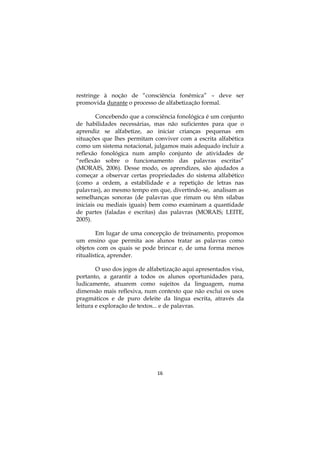 16
restringe à noção de “consciência fonêmica” – deve ser
promovida durante o processo de alfabetização formal.
Concebendo que a consciência fonológica é um conjunto
de habilidades necessárias, mas não suficientes para que o
aprendiz se alfabetize, ao iniciar crianças pequenas em
situações que lhes permitam conviver com a escrita alfabética
como um sistema notacional, julgamos mais adequado incluir a
reflexão fonológica num amplo conjunto de atividades de
“reflexão sobre o funcionamento das palavras escritas”
(MORAIS, 2006). Desse modo, os aprendizes, são ajudados a
começar a observar certas propriedades do sistema alfabético
(como a ordem, a estabilidade e a repetição de letras nas
palavras), ao mesmo tempo em que, divertindo-se, analisam as
semelhanças sonoras (de palavras que rimam ou têm sílabas
iniciais ou mediais iguais) bem como examinam a quantidade
de partes (faladas e escritas) das palavras (MORAIS; LEITE,
2005).
Em lugar de uma concepção de treinamento, propomos
um ensino que permita aos alunos tratar as palavras como
objetos com os quais se pode brincar e, de uma forma menos
ritualística, aprender.
O uso dos jogos de alfabetização aqui apresentados visa,
portanto, a garantir a todos os alunos oportunidades para,
ludicamente, atuarem como sujeitos da linguagem, numa
dimensão mais reflexiva, num contexto que não exclui os usos
pragmáticos e de puro deleite da língua escrita, através da
leitura e exploração de textos... e de palavras.
 