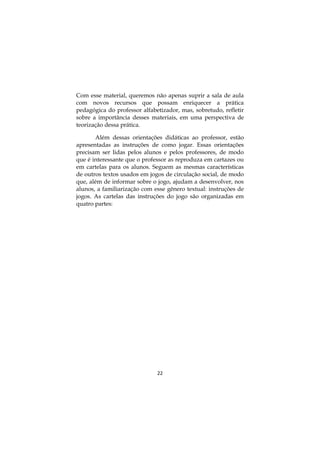 22
Com esse material, queremos não apenas suprir a sala de aula
com novos recursos que possam enriquecer a prática
pedagógica do professor alfabetizador, mas, sobretudo, refletir
sobre a importância desses materiais, em uma perspectiva de
teorização dessa prática.
Além dessas orientações didáticas ao professor, estão
apresentadas as instruções de como jogar. Essas orientações
precisam ser lidas pelos alunos e pelos professores, de modo
que é interessante que o professor as reproduza em cartazes ou
em cartelas para os alunos. Seguem as mesmas características
de outros textos usados em jogos de circulação social, de modo
que, além de informar sobre o jogo, ajudam a desenvolver, nos
alunos, a familiarização com esse gênero textual: instruções de
jogos. As cartelas das instruções do jogo são organizadas em
quatro partes:
 