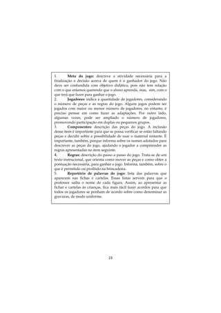 23
1. Meta do jogo: descreve a atividade necessária para a
finalização e decisão acerca de quem é o ganhador do jogo. Não
deve ser confundida com objetivo didático, pois não tem relação
com o que estamos querendo que o aluno aprenda, mas, sim, com o
que terá que fazer para ganhar o jogo.
2. Jogadores: indica a quantidade de jogadores, considerando
o número de peças e as regras do jogo. Alguns jogos podem ser
jogados com maior ou menor número de jogadores, no entanto, é
preciso pensar em como fazer as adaptações. Por outro lado,
algumas vezes, pode ser ampliado o número de jogadores,
promovendo participação em duplas ou pequenos grupos.
3. Componentes: descrição das peças do jogo. A inclusão
desse item é importante para que se possa verificar se estão faltando
peças e decidir sobre a possibilidade de usar o material restante. É
importante, também, porque informa sobre os nomes adotados para
descrever as peças do jogo, ajudando o jogador a compreender as
regras apresentadas no item seguinte.
4. Regras: descrição do passo a passo do jogo. Trata-se de um
texto instrucional, que orienta como mover as peças e como obter a
pontuação necessária, para ganhar o jogo. Informa, também, sobre o
que é permitido ou proibido na brincadeira.
5. Repertório de palavras do jogo: lista das palavras que
aparecem nas fichas e cartelas. Essas listas servem para que o
professor saiba o nome de cada figura. Assim, ao apresentar as
fichar e cartelas às crianças, fica mais fácil fazer acordos para que
todos os jogadores se ponham de acordo sobre como denominar as
gravuras, de modo uniforme.
 