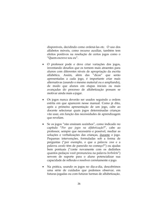 26
disponíveis, decidindo como ordená-las etc. O uso dos
alfabetos móveis, como recurso auxiliar, também tem
efeitos positivos na resolução de certos jogos como o
“Quem escreve sou eu”.
 O professor pode e deve criar variações dos jogos,
inventando desafios que os tornem mais atraentes para
alunos com diferentes níveis de apropriação da escrita
alfabética. Assim, além das “dicas” que serão
apresentadas a cada jogo, é importante criar mais
alternativas (usando o mesmo material ou o ampliando),
de modo que alunos em etapas iniciais ou mais
avançadas do processo de alfabetização possam se
motivar ainda mais a jogar.
 Os jogos nunca deverão ser usados seguindo a ordem
estrita em que aparecem nesse manual. Como já dito,
após a primeira apresentação de um jogo, cabe ao
docente selecionar quais jogos determinadas crianças
vão usar, em função das necessidades de aprendizagem
que revelam.
 Se os jogos “não ensinam sozinhos”, como indicado no
capítulo “Por que jogos na alfabetização?”, cabe ao
professor, sempre que necessário e possível, mediar as
soluções e verbalizações das crianças, durante o jogo.
Pequenas intervenções, formuladas sob a forma de
perguntas (“por exemplo, o que a palavra casa e a
palavra cavalo têm de parecido no começo?”) ou ajudas
bem pontuais (“conte novamente com os dedinhos
quantos pedaços você pronunciou na palavra borboleta”)
servem de suporte para o aluno potencializar sua
capacidade de reflexão e resolver corretamente o jogo.
 Na prática, usando os jogos no dia-a-dia, descobrimos
uma série de cuidados que podemos observar, em
futuras jogadas ou com futuras turmas de alfabetização.
 