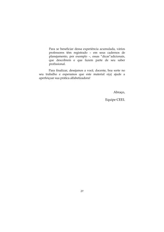 27
Para se beneficiar dessa experiência acumulada, vários
professores têm registrado – em seus cadernos de
planejamento, por exemplo –, essas “dicas”adicionais,
que descobrem e que fazem parte de seu saber
profissional.
Para finalizar, desejamos a você, docente, boa sorte no
seu trabalho e esperamos que este material o(a) ajude a
aperfeiçoar sua prática alfabetizadora!
Abraço,
Equipe CEEL
 