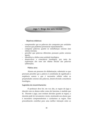 30
Objetivos didáticos:
- compreender que as palavras são compostas por unidades
sonoras que podemos pronunciar separadamente ;
- comparar palavras quanto às semelhanças sonoras (nas
sílabas iniciais);
- perceber que palavras diferentes possuem partes sonoras
iguais;
- identificar a sílaba como unidade fonológica;
- desenvolver a consciência fonológica, por meio da
exploração dos sons das sílabas iniciais das palavras
(aliteração).
Público alvo:
Alunos em processo de alfabetização, sobretudo os que
precisam perceber que a palavra é constituída de significado e
seqüência sonora e que é necessário refletir sobre as
propriedades sonoras das palavras, desenvolvendo consciência
fonológica.
Sugestões de encaminhamento:
O professor deve ler, em voz alta, as regras do jogo e
discutir com os alunos sobre como ele funciona, à medida que
lê. Durante o jogo, caso existam dúvidas quanto às regras, o
docente pode ler novamente o texto, mostrando aos alunos que
é necessário compreendermos e aceitarmos as regras. Esse
procedimento contribui para uma melhor interação entre as
Jogo 1: Bingo dos sons iniciais
 