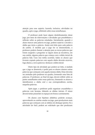 32
atenção para esse aspecto, fazendo, inclusive, atividades no
quadro, após o jogo, refletindo sobre essas semelhanças.
O professor pode fazer alguns desdobramentos desse
jogo, por meio de intervenções e atividades que possibilitam a
reflexão sobre as palavras estudadas. Inicialmente, quando o
aluno marcar uma palavra no jogo, poderá copiá-la e circular a
sílaba que inicia a palavra. Assim será feito para cada palavra
da cartela. À medida que o jogo for se desenrolando, o
professor poderá chamar a atenção para as novas palavras que
forem surgindo e perguntar se algum aluno já encontrou, em
sua cartela, alguma palavra que começa com a sílaba inicial da
palavra lida. Caso isso tenha ocorrido, todos os alunos que
tiverem copiado palavras com aquela sílaba deverão escrever,
logo abaixo, a nova palavra e destacar a sílaba inicial.
Outro tipo de atividade que poderá ser feito, à medida
que o jogo se desenrola, é pedir para os alunos citarem outras
palavras que começam com aquela mesma sílaba. Estas deverão
ser anotadas pelo professor no quadro, formando uma lista de
palavras. O professor, ao final do jogo, deverá refletir sobre as
partes semelhantes entre essas palavras, chamando os alunos a
identificarem a sílaba oral e sua correspondência escrita,
naquelas palavras.
Após jogar, o professor pode organizar cruzadinhas e
palavras com lacunas, faltando as sílabas iniciais. O aluno
deverá tentar preencher os espaços em branco corretamente.
Os alunos com hipótese alfabética poderão avançar,
aproveitando as cartelas usadas no jogo, para produzirem mais
palavras que começam com as sílabas em destaque (preto). Se a
atividade for fácil, poderá ser solicitado que eles produzam
 
