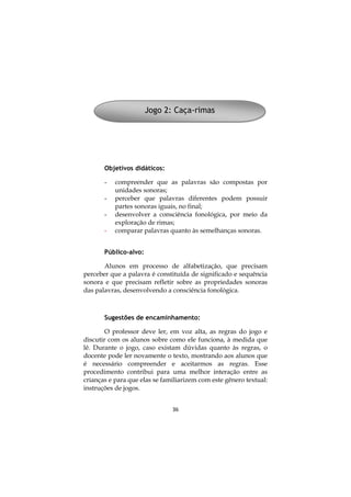 36
Objetivos didáticos:
- compreender que as palavras são compostas por
unidades sonoras;
- perceber que palavras diferentes podem possuir
partes sonoras iguais, no final;
- desenvolver a consciência fonológica, por meio da
exploração de rimas;
- comparar palavras quanto às semelhanças sonoras.
Público-alvo:
Alunos em processo de alfabetização, que precisam
perceber que a palavra é constituída de significado e sequência
sonora e que precisam refletir sobre as propriedades sonoras
das palavras, desenvolvendo a consciência fonológica.
Sugestões de encaminhamento:
O professor deve ler, em voz alta, as regras do jogo e
discutir com os alunos sobre como ele funciona, à medida que
lê. Durante o jogo, caso existam dúvidas quanto às regras, o
docente pode ler novamente o texto, mostrando aos alunos que
é necessário compreender e aceitarmos as regras. Esse
procedimento contribui para uma melhor interação entre as
crianças e para que elas se familiarizem com este gênero textual:
instruções de jogos.
Jogo 2: Caça-rimas
 