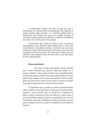 37
É interessante escolher um líder do jogo que fará a
distribuição das cartelas entre os participantes. Em seguida, os
alunos podem jogar sozinhos e o vencedor poderá fazer a
distribuição das cartelas para uma nova rodada do jogo. O
vencedor também poderá ser solicitado a realizar a conferência
dos pares, em voz alta, junto com o grupo.
É importante que, antes do início do jogo, as palavras
representadas pelos desenhos sejam faladas em voz alta. Esse
procedimento é importante, porque é possível que os alunos
conheçam o objeto representado por outro nome e, por isso, não
consigam encontrar seus pares. Por outro lado, muitas vezes, ao
olharmos uma imagem, temos dúvidas sobre o que elas estão,
de fato, representando.
Dicas ao professor:
Esse jogo é muito interessante, porque permite
que o aluno descubra que palavras diferentes podem ter o
mesmo “pedaço” sonoro final (a rima). Como desdobramento,
inicialmente, pode-se solicitar aos alunos que pensem em outras
palavras que rimam com os pares encontrados. Pode-se, ainda,
pedir que escrevam as palavras que rimam e circulem as partes
das palavras que possuem as mesmas letras (rimas).
É importante que o professor elabore questionamentos
sobre a ordem em que aparecem as letras que formam as rimas,
fazendo o aluno perceber que, se mudarmos a seqüência de
letras, teremos mudança no som das palavras. Após o jogo, é
possível também resgatar as palavras trabalhadas, por meio de
cruzadinhas, para que completem as rimas com apoio (um dos
pares de figuras deve ter a palavra completa) ou sem apoio de
imagens.
 