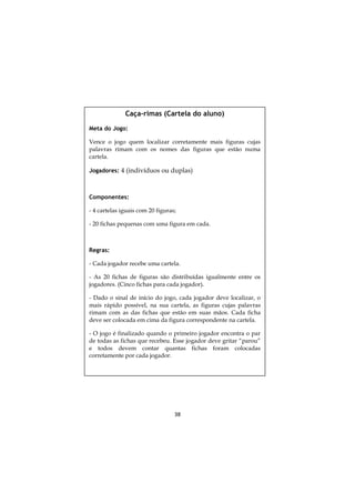 38
Caça-rimas (Cartela do aluno)
Meta do Jogo:
Vence o jogo quem localizar corretamente mais figuras cujas
palavras rimam com os nomes das figuras que estão numa
cartela.
Jogadores: 4 (indivíduos ou duplas)
Componentes:
- 4 cartelas iguais com 20 figuras;
- 20 fichas pequenas com uma figura em cada.
Regras:
- Cada jogador recebe uma cartela.
- As 20 fichas de figuras são distribuídas igualmente entre os
jogadores. (Cinco fichas para cada jogador).
- Dado o sinal de início do jogo, cada jogador deve localizar, o
mais rápido possível, na sua cartela, as figuras cujas palavras
rimam com as das fichas que estão em suas mãos. Cada ficha
deve ser colocada em cima da figura correspondente na cartela.
- O jogo é finalizado quando o primeiro jogador encontra o par
de todas as fichas que recebeu. Esse jogador deve gritar “parou”
e todos devem contar quantas fichas foram colocadas
corretamente por cada jogador.
 